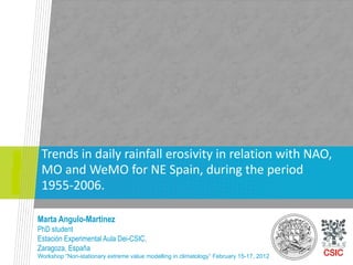 Trends in daily rainfall erosivity in relation with NAO,
 MO and WeMO for NE Spain, during the period
 1955-2006.

Marta Angulo-Martinez
PhD student
Estación Experimental Aula Dei-CSIC,
Zaragoza, España
Workshop “Non-stationary extreme value modelling in climatology” February 15-17, 2012
 