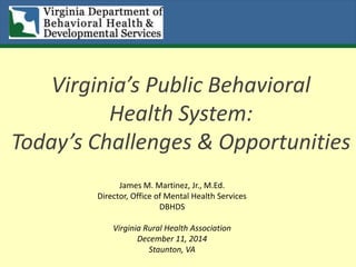 Virginia’s Public Behavioral
Health System:
Today’s Challenges & Opportunities
James M. Martinez, Jr., M.Ed.
Director, Office of Mental Health Services
DBHDS
Virginia Rural Health Association
December 11, 2014
Staunton, VA
 