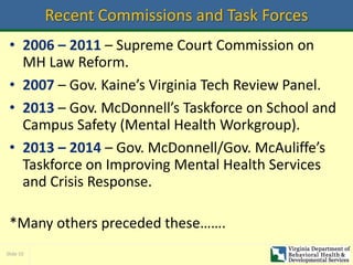 Slide 10
Recent Commissions and Task Forces
• 2006 – 2011 – Supreme Court Commission on
MH Law Reform.
• 2007 – Gov. Kaine’s Virginia Tech Review Panel.
• 2013 – Gov. McDonnell’s Taskforce on School and
Campus Safety (Mental Health Workgroup).
• 2013 – 2014 – Gov. McDonnell/Gov. McAuliffe’s
Taskforce on Improving Mental Health Services
and Crisis Response.
*Many others preceded these…….
 