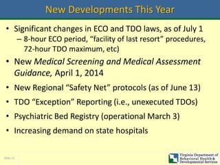 Slide 11
New Developments This Year
• Significant changes in ECO and TDO laws, as of July 1
– 8-hour ECO period, “facility of last resort” procedures,
72-hour TDO maximum, etc)
• New Medical Screening and Medical Assessment
Guidance, April 1, 2014
• New Regional “Safety Net” protocols (as of June 13)
• TDO “Exception” Reporting (i.e., unexecuted TDOs)
• Psychiatric Bed Registry (operational March 3)
• Increasing demand on state hospitals
 
