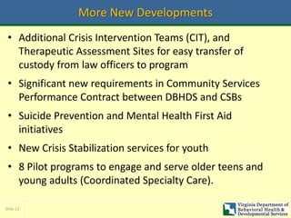 Slide 12
More New Developments
• Additional Crisis Intervention Teams (CIT), and
Therapeutic Assessment Sites for easy transfer of
custody from law officers to program
• Significant new requirements in Community Services
Performance Contract between DBHDS and CSBs
• Suicide Prevention and Mental Health First Aid
initiatives
• New Crisis Stabilization services for youth
• 8 Pilot programs to engage and serve older teens and
young adults (Coordinated Specialty Care).
 