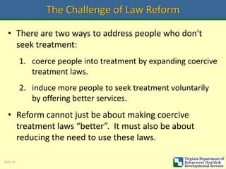 Slide 14
The Challenge of Law Reform
• There are two ways to address people who don't
seek treatment:
1. coerce people into treatment by expanding coercive
treatment laws.
2. induce more people to seek treatment voluntarily
by offering better services.
• Reform cannot just be about making coercive
treatment laws “better”. It must also be about
reducing the need to use these laws.
 