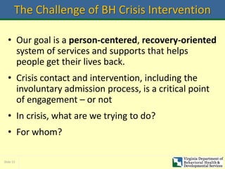 Slide 15
The Challenge of BH Crisis Intervention
• Our goal is a person-centered, recovery-oriented
system of services and supports that helps
people get their lives back.
• Crisis contact and intervention, including the
involuntary admission process, is a critical point
of engagement – or not
• In crisis, what are we trying to do?
• For whom?
 