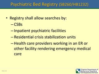 Slide 18
Psychiatric Bed Registry (SB260/HB1232)
• Registry shall allow searches by:
–CSBs
–Inpatient psychiatric facilities
–Residential crisis stabilization units
–Health care providers working in an ER or
other facility rendering emergency medical
care
 