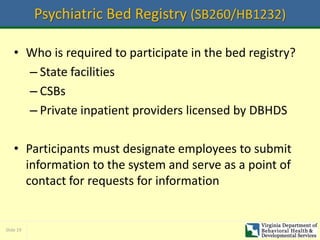 Slide 19
Psychiatric Bed Registry (SB260/HB1232)
• Who is required to participate in the bed registry?
– State facilities
– CSBs
– Private inpatient providers licensed by DBHDS
• Participants must designate employees to submit
information to the system and serve as a point of
contact for requests for information
 