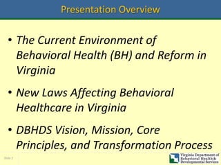 Slide 2
Presentation Overview
• The Current Environment of
Behavioral Health (BH) and Reform in
Virginia
• New Laws Affecting Behavioral
Healthcare in Virginia
• DBHDS Vision, Mission, Core
Principles, and Transformation Process
 