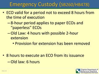 Slide 20
Emergency Custody (SB260/HB478)
• ECO valid for a period not to exceed 8 hours from
the time of execution
–8-hour period applies to paper ECOs and
“paperless” ECOs
–Old Law: 4 hours with possible 2-hour
extension
• Provision for extension has been removed
• 8 hours to execute an ECO from its issuance
–Old law: 6 hours
 