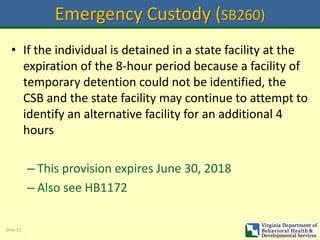 Slide 21
Emergency Custody (SB260)
• If the individual is detained in a state facility at the
expiration of the 8-hour period because a facility of
temporary detention could not be identified, the
CSB and the state facility may continue to attempt to
identify an alternative facility for an additional 4
hours
– This provision expires June 30, 2018
– Also see HB1172
 