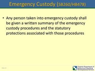 Slide 23
Emergency Custody (SB260/HB478)
• Any person taken into emergency custody shall
be given a written summary of the emergency
custody procedures and the statutory
protections associated with those procedures
 