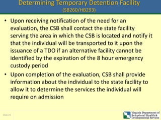 Slide 24
Determining Temporary Detention Facility
(SB260/HB293)
• Upon receiving notification of the need for an
evaluation, the CSB shall contact the state facility
serving the area in which the CSB is located and notify it
that the individual will be transported to it upon the
issuance of a TDO if an alternative facility cannot be
identified by the expiration of the 8 hour emergency
custody period
• Upon completion of the evaluation, CSB shall provide
information about the individual to the state facility to
allow it to determine the services the individual will
require on admission
 