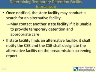 Slide 25
Determining Temporary Detention Facility
(SB260/HB293)
• Once notified, the state facility may conduct a
search for an alternative facility
–May contact another state facility if it is unable
to provide temporary detention and
appropriate care
• If state facility finds an alternative facility, it shall
notify the CSB and the CSB shall designate the
alternative facility on the preadmission screening
report
 