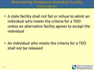 Slide 26
Determining Temporary Detention Facility
(SB260/HB293)
• A state facility shall not fail or refuse to admit an
individual who meets the criteria for a TDO
unless an alternative facility agrees to accept the
individual
• An individual who meets the criteria for a TDO
shall not be released
 