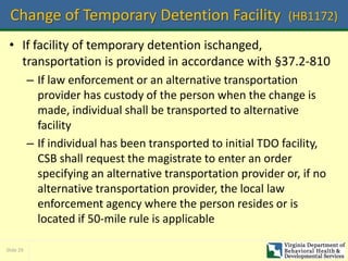 Slide 29
Change of Temporary Detention Facility (HB1172)
• If facility of temporary detention ischanged,
transportation is provided in accordance with §37.2-810
– If law enforcement or an alternative transportation
provider has custody of the person when the change is
made, individual shall be transported to alternative
facility
– If individual has been transported to initial TDO facility,
CSB shall request the magistrate to enter an order
specifying an alternative transportation provider or, if no
alternative transportation provider, the local law
enforcement agency where the person resides or is
located if 50-mile rule is applicable
 