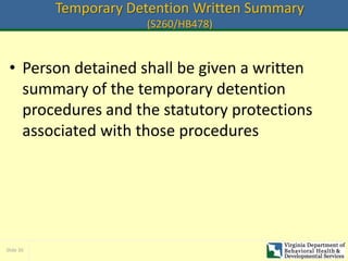 Slide 30
Temporary Detention Written Summary
(S260/HB478)
• Person detained shall be given a written
summary of the temporary detention
procedures and the statutory protections
associated with those procedures
 