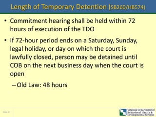 Slide 31
Length of Temporary Detention (SB260/HB574)
• Commitment hearing shall be held within 72
hours of execution of the TDO
• If 72-hour period ends on a Saturday, Sunday,
legal holiday, or day on which the court is
lawfully closed, person may be detained until
COB on the next business day when the court is
open
–Old Law: 48 hours
 