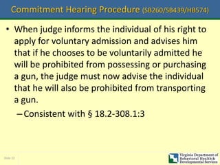 Slide 32
Commitment Hearing Procedure (SB260/SB439/HB574)
• When judge informs the individual of his right to
apply for voluntary admission and advises him
that if he chooses to be voluntarily admitted he
will be prohibited from possessing or purchasing
a gun, the judge must now advise the individual
that he will also be prohibited from transporting
a gun.
–Consistent with § 18.2-308.1:3
 