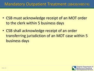 Slide 34
Mandatory Outpatient Treatment (SB439/HB574)
• CSB must acknowledge receipt of an MOT order
to the clerk within 5 business days
• CSB shall acknowledge receipt of an order
transferring jurisdiction of an MOT case within 5
business days
 