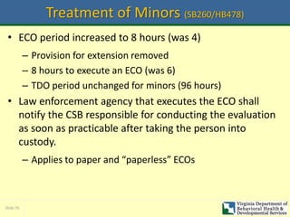 Slide 35
Treatment of Minors (SB260/HB478)
• ECO period increased to 8 hours (was 4)
– Provision for extension removed
– 8 hours to execute an ECO (was 6)
– TDO period unchanged for minors (96 hours)
• Law enforcement agency that executes the ECO shall
notify the CSB responsible for conducting the evaluation
as soon as practicable after taking the person into
custody.
– Applies to paper and “paperless” ECOs
 