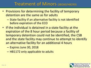 Slide 36
Treatment of Minors (SB260/HB293)
• Provisions for determining the facility of temporary
detention are the same as for adults
– State facility if an alternative facility is not identified
before expiration of the ECO
• If the individual is detained in a state facility at the
expiration of the 8 hour period because a facility of
temporary detention could not be identified, the CSB
and the state facility may continue to attempt to identify
an alternative facility for an additional 4 hours
– Expires June 30, 2018
– HB1172 only applicable to adults
 