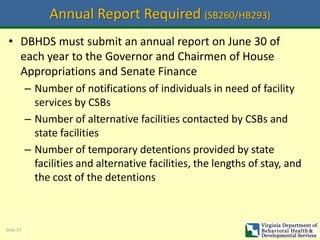 Slide 37
Annual Report Required (SB260/HB293)
• DBHDS must submit an annual report on June 30 of
each year to the Governor and Chairmen of House
Appropriations and Senate Finance
– Number of notifications of individuals in need of facility
services by CSBs
– Number of alternative facilities contacted by CSBs and
state facilities
– Number of temporary detentions provided by state
facilities and alternative facilities, the lengths of stay, and
the cost of the detentions
 