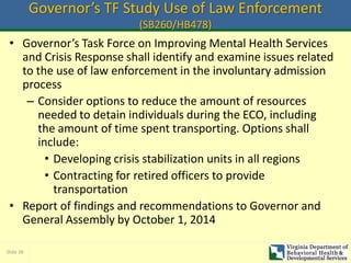 Slide 38
Governor’s TF Study Use of Law Enforcement
(SB260/HB478)
• Governor’s Task Force on Improving Mental Health Services
and Crisis Response shall identify and examine issues related
to the use of law enforcement in the involuntary admission
process
– Consider options to reduce the amount of resources
needed to detain individuals during the ECO, including
the amount of time spent transporting. Options shall
include:
• Developing crisis stabilization units in all regions
• Contracting for retired officers to provide
transportation
• Report of findings and recommendations to Governor and
General Assembly by October 1, 2014
 