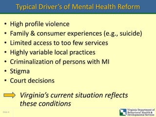 Slide 4
Typical Driver’s of Mental Health Reform
• High profile violence
• Family & consumer experiences (e.g., suicide)
• Limited access to too few services
• Highly variable local practices
• Criminalization of persons with MI
• Stigma
• Court decisions
Virginia’s current situation reflects
these conditions
 