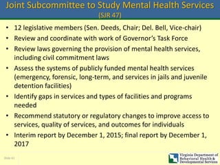 Slide 41
Joint Subcommittee to Study Mental Health Services
(SJR 47)
• 12 legislative members (Sen. Deeds, Chair; Del. Bell, Vice-chair)
• Review and coordinate with work of Governor’s Task Force
• Review laws governing the provision of mental health services,
including civil commitment laws
• Assess the systems of publicly funded mental health services
(emergency, forensic, long-term, and services in jails and juvenile
detention facilities)
• Identify gaps in services and types of facilities and programs
needed
• Recommend statutory or regulatory changes to improve access to
services, quality of services, and outcomes for individuals
• Interim report by December 1, 2015; final report by December 1,
2017
 