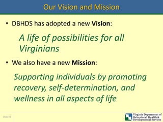 Slide 44
Our Vision and Mission
• DBHDS has adopted a new Vision:
A life of possibilities for all
Virginians
• We also have a new Mission:
Supporting individuals by promoting
recovery, self-determination, and
wellness in all aspects of life
 