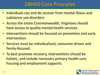 Slide 49
DBHDS Core Principles
• Individuals can and do recover from mental illness and
substance use disorders.
• Across the entire Commonwealth, Virginians should
have access to quality mental health services.
• Interventions should be focused on prevention and early
intervention.
• Services must be individualized, consumer-driven and
family-focused.
• To best promote recovery, interventions should be
holistic, and include necessary primary health care,
housing and employment supports.
 