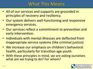Slide 50
What This Means
• All of our services and supports are grounded in
principles of recovery and resiliency.
• Our system delivers well-functioning and responsive
emergency services.
• Our services reflect a commitment to prevention and
early intervention.
• Individuals with mental illnesses are deflected from
inappropriate service systems (like criminal justice).
• We increase our emphasis on children's behavioral
health, particularly for transition age youth.
• With these principles in mind, we are asking ourselves
what are we trying to do? For whom?
 