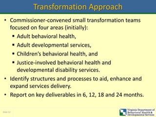 Slide 52
Transformation Approach
• Commissioner-convened small transformation teams
focused on four areas (initially):
 Adult behavioral health,
 Adult developmental services,
 Children’s behavioral health, and
 Justice-involved behavioral health and
developmental disability services.
• Identify structures and processes to aid, enhance and
expand services delivery.
• Report on key deliverables in 6, 12, 18 and 24 months.
 