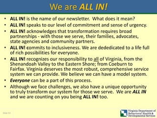 Slide 53
We are ALL IN!
• ALL IN! is the name of our newsletter. What does it mean?
• ALL IN! speaks to our level of commitment and sense of urgency.
• ALL IN! acknowledges that transformation requires broad
partnerships - with those we serve, their families, advocates,
state agencies and community partners.
• ALL IN! commits to inclusiveness. We are dededicated to a life full
of rich possibilities for everyone.
• ALL IN! recognizes our responsibility to all of Virginia, from the
Shenandoah Valley to the Eastern Shore; from Coeburn to
Fairfax. Virginia deserves the most robust, comprehensive service
system we can provide. We believe we can have a model system.
• Everyone can be a part of this process.
• Although we face challenges, we also have a unique opportunity
to truly transform our system for those we serve. We are ALL IN
and we are counting on you being ALL IN! too.
 