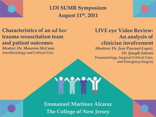 LDI SUMR Symposium
                               August 11th, 2011

Characteristics of an ad hoc                 LIVE eye Video Review:
trauma resuscitation team                              An analysis of
and patient outcomes                           clinician involvement
Mentor: Dr. Maureen McCunn                   Mentors: Dr. Jose Pascual-Lopez;
Anesthesiology and Critical Care                            Dr. Joseph Sakran
                                             Traumatology, Surgical Critical Care,
                                                          and Emergency Surgery




                          Emmanuel Martinez Alcaraz
                           The College of New Jersey
 