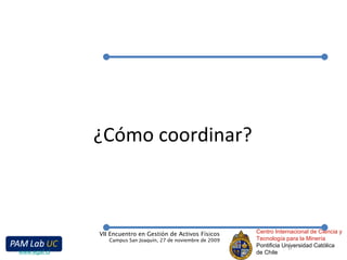 ¿Cómo coordinar? Centro Internacional de Ciencia y Tecnología para la Minería Pontificia Universidad Católica de Chile VII Encuentro en Gestión de Activos Físicos Campus San Joaquín, 27 de noviembre de 2009 www.egaf.cl 