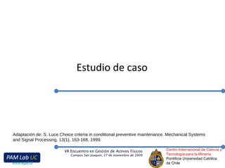 Estudio de caso Centro Internacional de Ciencia y Tecnología para la Minería Pontificia Universidad Católica de Chile VII Encuentro en Gestión de Activos Físicos Campus San Joaquín, 27 de noviembre de 2009 www.egaf.cl Adaptación de:  S. Luce.Choice criteria in conditional preventive maintenance.  Mechanical Systems and Signal Processing, 13(1), 163-168, 1999. 