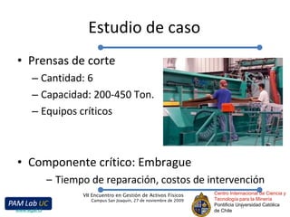 Estudio de caso Prensas de corte Cantidad: 6 Capacidad: 200-450 Ton. Equipos críticos Componente crítico: Embrague Tiempo de reparación, costos de intervención Centro Internacional de Ciencia y Tecnología para la Minería Pontificia Universidad Católica de Chile VII Encuentro en Gestión de Activos Físicos Campus San Joaquín, 27 de noviembre de 2009 www.egaf.cl 