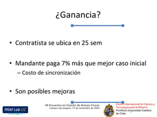 ¿Ganancia? Contratista se ubica en 25 sem Mandante paga 7% más que mejor caso inicial Costo de sincronización Son posibles mejoras Centro Internacional de Ciencia y Tecnología para la Minería Pontificia Universidad Católica de Chile VII Encuentro en Gestión de Activos Físicos Campus San Joaquín, 27 de noviembre de 2009 www.egaf.cl 