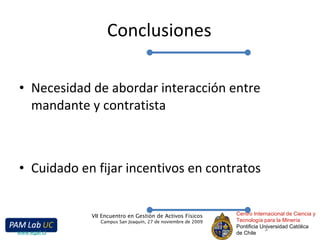 Conclusiones Necesidad de abordar interacción entre mandante y contratista Cuidado en fijar incentivos en contratos Centro Internacional de Ciencia y Tecnología para la Minería Pontificia Universidad Católica de Chile VII Encuentro en Gestión de Activos Físicos Campus San Joaquín, 27 de noviembre de 2009 www.egaf.cl 