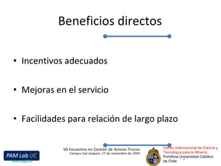 Beneficios directos Incentivos adecuados Mejoras en el servicio Facilidades para relación de largo plazo Centro Internacional de Ciencia y Tecnología para la Minería Pontificia Universidad Católica de Chile VII Encuentro en Gestión de Activos Físicos Campus San Joaquín, 27 de noviembre de 2009 www.egaf.cl 