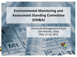 Environmental Monitoring and
                Assessment Standing Committee
                           (EM&A)

                                           Chemicals Management Forum
                                                San Antonio, Texas
                                                 May 15-16, 2012




Commission for Environmental Cooperation
 