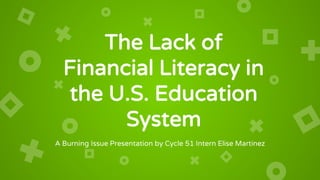 The Lack of
Financial Literacy in
the U.S. Education
System
A Burning Issue Presentation by Cycle 51 Intern Elise Martinez
 
