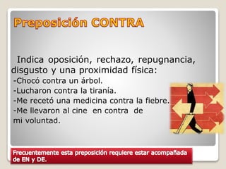 Indica oposición, rechazo, repugnancia,
disgusto y una proximidad física:
-Chocó contra un árbol.
-Lucharon contra la tiranía.
-Me recetó una medicina contra la fiebre.
-Me llevaron al cine en contra de
mi voluntad.
 