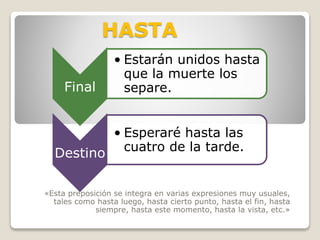 HASTA
«Esta preposición se integra en varias expresiones muy usuales,
tales como hasta luego, hasta cierto punto, hasta el fin, hasta
siempre, hasta este momento, hasta la vista, etc.»
Final
• Estarán unidos hasta
que la muerte los
separe.
Destino
• Esperaré hasta las
cuatro de la tarde.
 