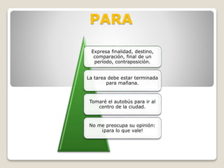 PARA
Expresa finalidad, destino,
comparación, final de un
período, contraposición.
La tarea debe estar terminada
para mañana.
Tomaré el autobús para ir al
centro de la ciudad.
No me preocupa su opinión:
¡para lo que vale!
 