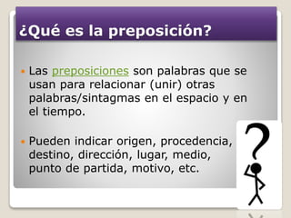 ¿Qué es la preposición?
 Las preposiciones son palabras que se
usan para relacionar (unir) otras
palabras/sintagmas en el espacio y en
el tiempo.
 Pueden indicar origen, procedencia,
destino, dirección, lugar, medio,
punto de partida, motivo, etc.
 