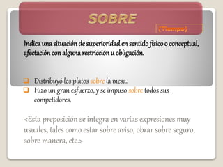 Indica una situación de superioridad en sentidofísico o conceptual,
afectacióncon alguna restricciónu obligación.
 Distribuyó los platos sobre la mesa.
 Hizo un gran esfuerzo, y se impuso sobre todos sus
competidores.
<Esta preposición se integra en varias expresiones muy
usuales, tales como estar sobre aviso, obrar sobre seguro,
sobre manera, etc.>
 