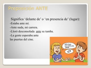 Significa ‘delante de’ o ‘en presencia de’ (lugar):
-Estaba ante mí.
-Ante nada, mi carrera.
-Lloró desconsolada ante su tumba.
-La gente esperaba ante
las puertas del cine.
 