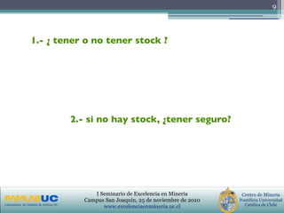 PRIMERAS JORNADAS DE GESTION DE ACTIVOS & EFICIENCIA
ENERGETICA
GEDAEFE 2008Laboratorio de Gestión de Activos UC
Centro de Minería
Pontificia Universidad
Católica de Chile
I Seminario de Excelencia en Minería
Campus San Joaquín, 25 de noviembre de 2010
www.excelenciaenmineria.uc.cl
9
1.- ¿ tener o no tener stock ?
2.- si no hay stock, ¿tener seguro?
 
