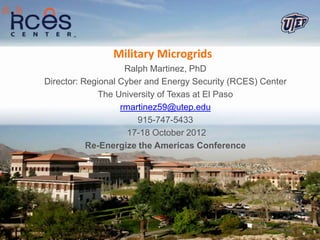 Military Microgrids
                    Ralph Martinez, PhD
Director: Regional Cyber and Energy Security (RCES) Center
              The University of Texas at El Paso
                   rmartinez59@utep.edu
                       915-747-5433
                     17-18 October 2012
           Re-Energize the Americas Conference
 