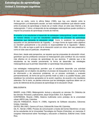 Si bien es cierto, como lo afirma Baker (1995), que hay una relación entre la metacognición y el desempeño escolar, se hace necesario establecer qué relación existe entre el proceso de aprendizaje a través de un medio virtual, en este caso Internet, y la metacognición. Y cómo, el desarrollo de las estrategias metacognitivas puede contribuir a mejorar los procesos de aprendizaje a través de Internet. 
El enseñar a los estudiantes el desarrollo de estrategias metacognitivas, puede contribuir de manera directa, a que los estudiantes adelanten los procesos de aprendizaje autónomos que demanda la educación virtual. Como lo sostienen los psicólogos, apoyados en los planteamientos de Vygostky “...la mejor forma de lograr estos objetivos es transferir gradualmente a los jóvenes la responsabilidad de la regulación.” (Baker, 1995: 23) y ello se logra a partir de la interacción social con otros, bien sea presencial o como en este caso en particular, virtualmente. 
Ahora bien, desde esta perspectiva, se requiere que las propuestas de educación virtual, garanticen que los profesores conozcan la metacognición para contribuir de una manera más efectiva en el proceso de aprendizaje de sus alumnos. Y además que a los estudiantes se les enseñe previamente, la forma de desarrollar las estrategias metacognitivas que le permitan desarrollar un aprendizaje más productivo. 
Las estrategias metacognitivas permiten que el estudiante desarrolle una actividad autoregulada con el objetivo de planificar el proceso de búsqueda en las nuevas fuentes de información y de solucionar problemas, en un proceso controlado y evaluado permanentemente, de forma tal que le permita medir su éxito o su posible fracaso, para establecer los correctivos apropiados en la acción cognitiva, de acuerdo a los resultados obtenidos. Por lo tanto, se plantea entonces que las estrategias cognitivas deben ser un punto de referencia de los procesos de aprendizaje en la educación virtual. 
BIBLIOGRAFIA 
BAKER, Linda (1995). Metacognición, lectura y educación en ciencias. En: Didáctica de las ciencias: Procesos y aplicaciones, aique Grupo Editor, S.A, Argentina. 
CONTRERAS, Ricardo (1995), Sistema multimedia como prototipo de la universidad virtual, ARFO Ltda, Colombia. 
GALVIS PANQUEVA, Alvaro H. (1994), Ingeniería de Software educativo, Ediciones Unidas, Colombia 
GATES, Bill (1997). Camino al Futuro, Editorial Mc Graw Hill, Colombia. 
GIL R., Hernán (1999). Proceso de comunicación a través del Correo Electrónico: el caso de los estudiantes de la Universidad Tecnológica de Pereira (Colombia), en memorias X congreso Internacional sobre Tecnología y educación a Distancia, Editorial Uned, Costa Rica.  
